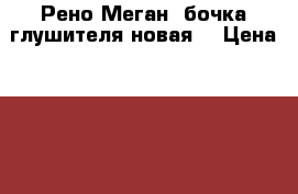 Рено Меган1 бочка глушителя новая. › Цена ­ 2 300 - Все города Авто » Продажа запчастей   . Адыгея респ.,Адыгейск г.